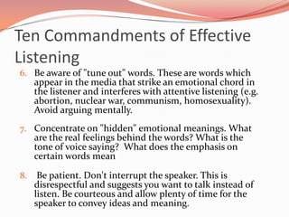 Ten Commandments of Effective
Listening
6. Be aware of "tune out" words. These are words which
     appear in the media that strike an emotional chord in
     the listener and interferes with attentive listening (e.g.
     abortion, nuclear war, communism, homosexuality).
     Avoid arguing mentally.
7. Concentrate on "hidden" emotional meanings. What
     are the real feelings behind the words? What is the
     tone of voice saying? What does the emphasis on
     certain words mean

8.    Be patient. Don't interrupt the speaker. This is
     disrespectful and suggests you want to talk instead of
     listen. Be courteous and allow plenty of time for the
     speaker to convey ideas and meaning.
 