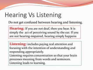 Hearing Vs Listening
 Do not get confused between hearing and listening.
 Hearing: If you are not deaf, then you hear. It is
 simply the act of perceiving sound by the ear. If you
 are not hearing-impaired, hearing simply happens

 Listening: includes paying real attention and
 focusing with the intention of understanding and
 responding appropriately.
 Listening requires concentration so that your brain
 processes meaning from words and sentences.
 Listening leads to learning.
 