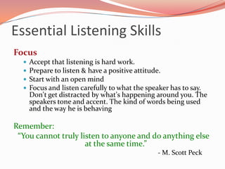 Essential Listening Skills
Focus
     Accept that listening is hard work.
     Prepare to listen & have a positive attitude.
     Start with an open mind
     Focus and listen carefully to what the speaker has to say.
      Don't get distracted by what's happening around you. The
      speakers tone and accent. The kind of words being used
      and the way he is behaving

Remember:
 “You cannot truly listen to anyone and do anything else
                     at the same time.”
                                               - M. Scott Peck
 