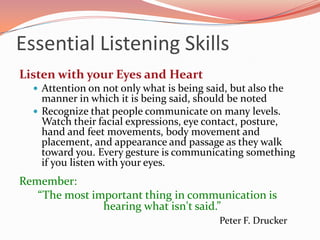Essential Listening Skills
Listen with your Eyes and Heart
   Attention on not only what is being said, but also the
    manner in which it is being said, should be noted
   Recognize that people communicate on many levels.
    Watch their facial expressions, eye contact, posture,
    hand and feet movements, body movement and
    placement, and appearance and passage as they walk
    toward you. Every gesture is communicating something
    if you listen with your eyes.
Remember:
   “The most important thing in communication is
               hearing what isn't said.”
                                           Peter F. Drucker
 