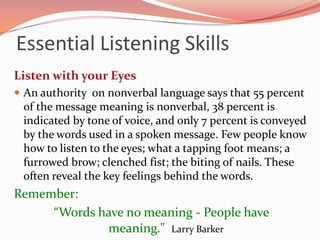 Essential Listening Skills
Listen with your Eyes
 An authority on nonverbal language says that 55 percent
 of the message meaning is nonverbal, 38 percent is
 indicated by tone of voice, and only 7 percent is conveyed
 by the words used in a spoken message. Few people know
 how to listen to the eyes; what a tapping foot means; a
 furrowed brow; clenched fist; the biting of nails. These
 often reveal the key feelings behind the words.
Remember:
     “Words have no meaning - People have
             meaning." Larry Barker
 