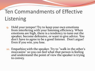Ten Commandments of Effective
Listening
9. Hold your temper! Try to keep your own emotions
   from interfering with your listening efficiency. When
   emotions are high, there is a tendency to tune out the
   speaker, become defensive, or want to give advice. You
   don't have to agree to be a good listener. Don't argue!
   Even if you win, you lose.

10. Empathize with the speaker. Try to "walk in the other's
   moccasins" so you can feel what that person is feeling
   and understand the point of view the speaker is trying
   to convey.
 