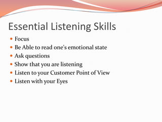 Essential Listening Skills
 Focus
 Be Able to read one's emotional state
 Ask questions
 Show that you are listening
 Listen to your Customer Point of View
 Listen with your Eyes
 