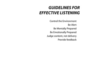 GUIDELINES FOR
EFFECTIVE LISTENING
     Control the Environment
                       Be Alert
         Be Mentally Prepared
      Be Emotionally Prepared
   Judge content, not delivery
             Provide feedback
 