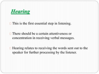 Hearing 
This is the first essential step in listening. 
There should be a certain attentiveness or 
concentration in receiving verbal messages. 
Hearing relates to receiving the words sent out to the 
speaker for further processing by the listener. 
 