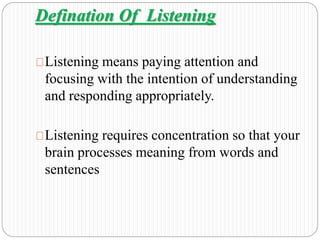 Defination Of Listening 
Listening means paying attention and 
focusing with the intention of understanding 
and responding appropriately. 
Listening requires concentration so that your 
brain processes meaning from words and 
sentences 
 