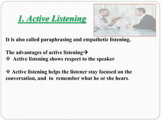 1. Active Listening 
It is also called paraphrasing and empathetic listening. 
The advantages of active listening 
 Active listening shows respect to the speaker 
 Active listening helps the listener stay focused on the 
conversation, and to remember what he or she hears. 
 