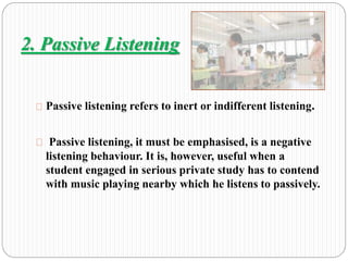 2. Passive Listening 
Passive listening refers to inert or indifferent listening. 
Passive listening, it must be emphasised, is a negative 
listening behaviour. It is, however, useful when a 
student engaged in serious private study has to contend 
with music playing nearby which he listens to passively. 
 