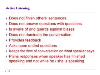 Active Listening
 Does not finish others’ sentences
 Does not answer questions with questions
 Is aware of and guards against biases
 Does not dominate the conversation
 Provides feedback
 Asks open ended questions
 Keeps the flow of conversation on what speaker says
 Plans responses when speaker has finished
speaking and not while he / she is speaking
10
 