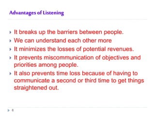 Advantages of Listening
 It breaks up the barriers between people.
 We can understand each other more
 It minimizes the losses of potential revenues.
 It prevents miscommunication of objectives and
priorities among people.
 It also prevents time loss because of having to
communicate a second or third time to get things
straightened out.
6
 