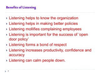 Benefits of Listening
 Listening helps to know the organization
 Listening helps in making better policies
 Listening mollifies complaining employees
 Listening is important for the success of ‘open
door policy’
 Listening forms a bond of respect
 Listening increases productivity, confidence and
accuracy
 Listening can calm people down.
7
 