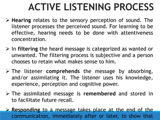  Hearing relates to the sensory perception of sound. The
listener processes the perceived sound. For learning to be
effective, hearing needs to be done with attentiveness
concentration.
 In filtering the heard message is categorized as wanted or
unwanted. The filtering process is subjective and a person
chooses to retain what makes sense to him.
 The listener comprehends the message by absorbing,
and/or assimilating it. The listener uses his knowledge,
experience, perception and cognitive power.
 The assimilated message is remembered and stored in
to facilitate future recall.
 Responding to a message takes place at the end of the
communication, immediately after or later, to show that
ACTIVE LISTENING PROCESS
 
