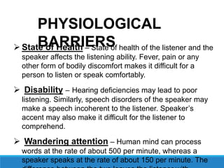  State of Health – State of health of the listener and the
speaker affects the listening ability. Fever, pain or any
other form of bodily discomfort makes it difficult for a
person to listen or speak comfortably.
 Disability – Hearing deficiencies may lead to poor
listening. Similarly, speech disorders of the speaker may
make a speech incoherent to the listener. Speaker’s
accent may also make it difficult for the listener to
comprehend.
 Wandering attention – Human mind can process
words at the rate of about 500 per minute, whereas a
speaker speaks at the rate of about 150 per minute. The
PHYSIOLOGICAL
BARRIERS
 