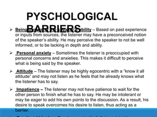  Being unsure of the speaker’s ability – Based on past experience
or inputs from sources, the listener may have a preconceived notion
of the speaker’s ability. He may perceive the speaker to not be well
informed, or to be lacking in depth and ability.
 Personal anxiety – Sometimes the listener is preoccupied with
personal concerns and anxieties. This makes it difficult to perceive
what is being said by the speaker.
 Attitude – The listener may be highly egocentric with a “know it all
attitude” and may not listen as he feels that he already knows what
the listener has to say.
 Impatience – The listener may not have patience to wait for the
other person to finish what he has to say. He may be intolerant or
may be eager to add his own points to the discussion. As a result, his
desire to speak overcomes his desire to listen, thus acting as a
barrier.
PYSCHOLOGICAL
BARRIERS
 