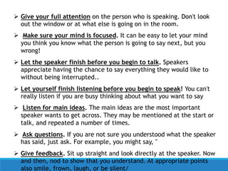  Give your full attention on the person who is speaking. Don't look
out the window or at what else is going on in the room.
 Make sure your mind is focused. It can be easy to let your mind
you think you know what the person is going to say next, but you
wrong!
 Let the speaker finish before you begin to talk. Speakers
appreciate having the chance to say everything they would like to
without being interrupted..
 Let yourself finish listening before you begin to speak! You can't
really listen if you are busy thinking about what you want to say
 Listen for main ideas. The main ideas are the most important
speaker wants to get across. They may be mentioned at the start or
talk, and repeated a number of times.
 Ask questions. If you are not sure you understood what the speaker
has said, just ask. For example, you might say, "
 Give feedback. Sit up straight and look directly at the speaker. Now
and then, nod to show that you understand. At appropriate points
also smile, frown, laugh, or be silent/
 