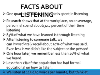  One quarter of our waking time is spent in listening
 Research shows that at the workplace, on an average,
personnel spend about:32.7 percent of their time
listening
 85% of what we have learned is through listening
 After listening to someone talk, we
can immediately recall about 50% of what was said.
Even less is we didn’t like the subject or the person!
 One hour later, we remember less than 20% of what
we heard.
 Less than 2% of the population has had formal
educational on how to listen.
 We listen at 125-250 words per minute, but think at
FACTS ABOUT
LISTENING
 