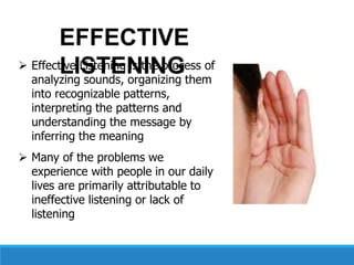  Effective Listening is the process of
analyzing sounds, organizing them
into recognizable patterns,
interpreting the patterns and
understanding the message by
inferring the meaning
 Many of the problems we
experience with people in our daily
lives are primarily attributable to
ineffective listening or lack of
listening
EFFECTIVE
LISTENING
 