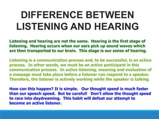 Listening and hearing are not the same. Hearing is the first stage of
listening. Hearing occurs when our ears pick up sound waves which
are then transported to our brain. This stage is our sense of hearing.
Listening is a communication process and, to be successful, is an active
process. In other words, we must be an active participant in this
communication process. In active listening, meaning and evaluation of
a message must take place before a listener can respond to a speaker.
Therefore, the listener is actively working while the speaker is talking.
How can this happen? It is simple. Our thought speed is much faster
than our speech speed. But be careful! Don't allow the thought speed
to race into daydreaming. This habit will defeat our attempt to
become an active listener.
DIFFERENCE BETWEEN
LISTENING AND HEARING
 