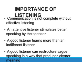 • Communication is not complete without
effective listening
• An attentive listener stimulates better
speaking by the speaker
• A good listener learns more than an
indifferent listener
• A good listener can restructure vague
speaking in a way that produces clearer
meaning
IMPORTANCE OF
LISTENING
 