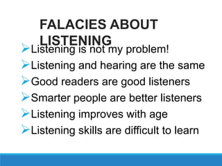 Listening is not my problem!
Listening and hearing are the same
Good readers are good listeners
Smarter people are better listeners
Listening improves with age
Listening skills are difficult to learn
FALACIES ABOUT
LISTENING
 