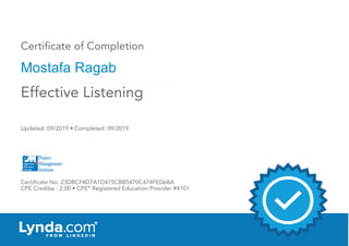 Certificate of Completion
Mostafa Ragab
Updated: 09/2019 • Completed: 09/2019
Certificate No: 23DBCF4D7A1D475CBB5470C474FED68A
CPE Creditss : 2.00 • CPE®
Registered Education Provider #4101
Effective Listening
 