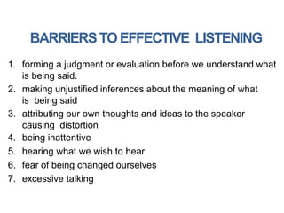 BARRIERSTOEFFECTIVE LISTENING
1. forming a judgment or evaluation before we understand what
is being said.
2. making unjustified inferences about the meaning of what
is being said
3. attributing our own thoughts and ideas to the speaker
causing distortion
4. being inattentive
5. hearing what we wish to hear
6. fear of being changed ourselves
7. excessive talking
 