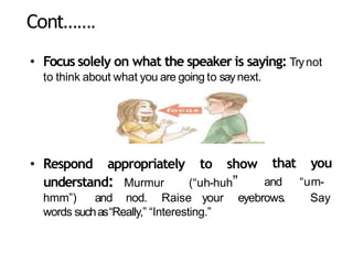 Cont…….
• Focus solely on what the speaker is saying: Trynot
to think about what you are going to saynext.
• Respond appropriately to show
understand: Murmur (“uh-huh”
that you
and “um-
hmm”) and nod. Raise your eyebrows. Say
words suchas“Really,” “Interesting.”
 