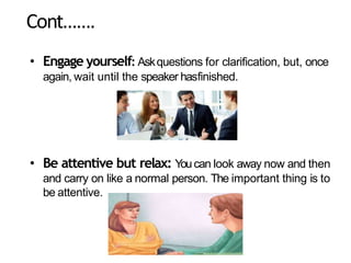 Cont…….
• Engage yourself: Askquestions for clarification, but, once
again, wait until the speaker hasfinished.
• Be attentive but relax: Youcan look away now and then
and carry on like a normal person. The important thing is to
be attentive.
 
