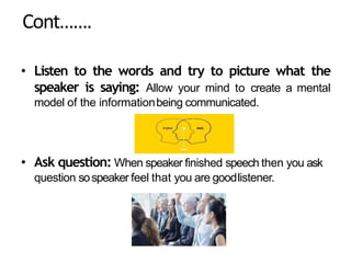Cont…….
• Listen to the words and try to picture what the
speaker is saying: Allow your mind to create a mental
model of the informationbeing communicated.
• Ask question: When speaker finished speech then you ask
question sospeaker feel that you are goodlistener.
 