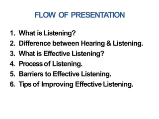 FLOW OF PRESENTATION
1. What isListening?
2. Difference between Hearing & Listening.
3. What is Effective Listening?
4. Processof Listening.
5. Barriers to Effective Listening.
6. Tipsof Improving EffectiveListening.
 