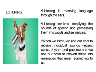 LISTENING •Listening is receiving language
through the ears.
•Listening involves identifying the
sounds of speech and processing
them into words and sentences.
•When we listen, we use our ears to
receive individual sounds (letters,
stress, rhythm and pauses) and we
use our brain to convert these into
messages that mean something to
us.
 