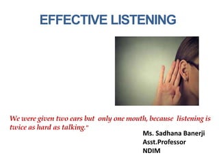 EFFECTIVE LISTENING
Ms. Sadhana Banerji
Asst.Professor
NDIM
We were given two ears but only one mouth, because listening is
twice as hard as talking."
 