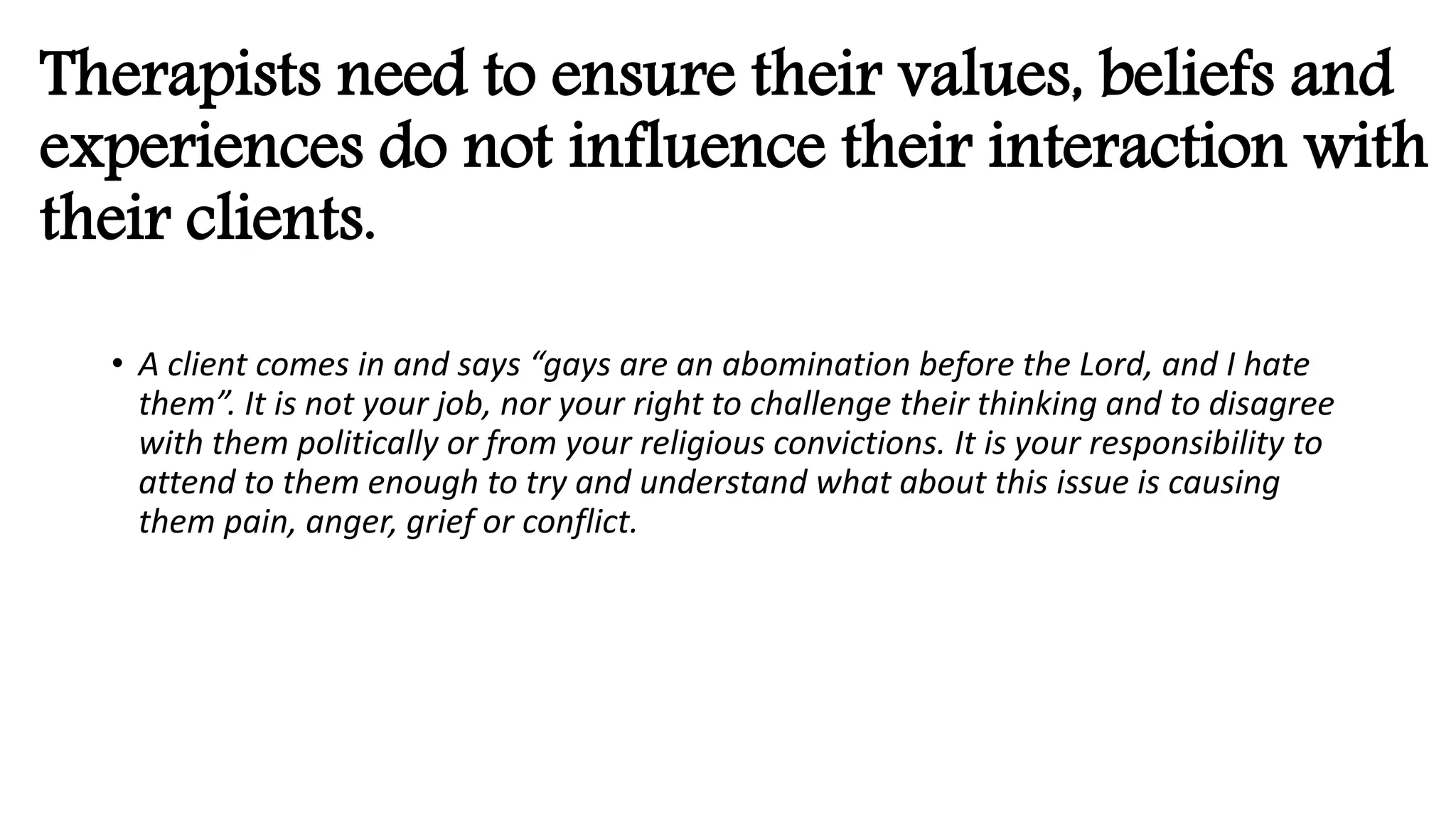Therapists need to ensure their values, beliefs and
experiences do not influence their interaction with
their clients.
• A client comes in and says “gays are an abomination before the Lord, and I hate
them”. It is not your job, nor your right to challenge their thinking and to disagree
with them politically or from your religious convictions. It is your responsibility to
attend to them enough to try and understand what about this issue is causing
them pain, anger, grief or conflict.
 