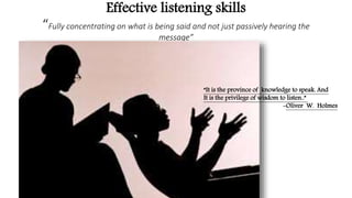 Effective listening skills
“Fully concentrating on what is being said and not just passively hearing the
message”
“It is the province of knowledge to speak. And
It is the privilege of wisdom to listen..”
-Oliver W. Holmes
 