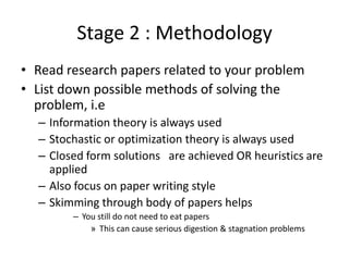 Stage 2 : Methodology
• Read research papers related to your problem
• List down possible methods of solving the
problem, i.e
– Information theory is always used
– Stochastic or optimization theory is always used
– Closed form solutions are achieved OR heuristics are
applied
– Also focus on paper writing style
– Skimming through body of papers helps
– You still do not need to eat papers
» This can cause serious digestion & stagnation problems

 