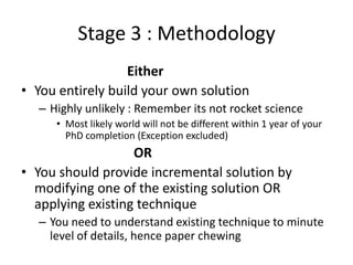 Stage 3 : Methodology
Either
• You entirely build your own solution
– Highly unlikely : Remember its not rocket science
• Most likely world will not be different within 1 year of your
PhD completion (Exception excluded)

OR
• You should provide incremental solution by
modifying one of the existing solution OR
applying existing technique
– You need to understand existing technique to minute
level of details, hence paper chewing

 