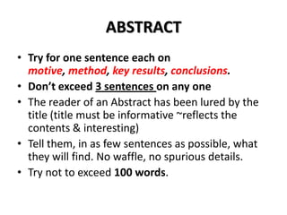 ABSTRACT
• Try for one sentence each on
motive, method, key results, conclusions.
• Don’t exceed 3 sentences on any one
• The reader of an Abstract has been lured by the
title (title must be informative ~reflects the
contents & interesting)
• Tell them, in as few sentences as possible, what
they will find. No waffle, no spurious details.
• Try not to exceed 100 words.

 