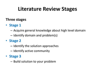 Literature Review Stages
Three stages
• Stage 1
– Acquire general knowledge about high level domain
– Identify domain and problem(s)

• Stage 2
– Identify the solution approaches
– Identify active community

• Stage 3
– Build solution to your problem

 