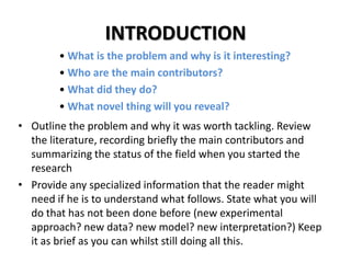 INTRODUCTION
• What is the problem and why is it interesting?
• Who are the main contributors?
• What did they do?
• What novel thing will you reveal?
• Outline the problem and why it was worth tackling. Review
the literature, recording briefly the main contributors and
summarizing the status of the field when you started the
research
• Provide any specialized information that the reader might
need if he is to understand what follows. State what you will
do that has not been done before (new experimental
approach? new data? new model? new interpretation?) Keep
it as brief as you can whilst still doing all this.

 