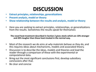 DISCUSSION
• Extract principles, relationships, generalizations
• Present analysis, model or theory
• Show relationship between the results and analysis, model or theory
• Here you are seeking to extract principles, relationships, or generalizations
from the results. Sometimes the results speak for themselves
The novel heat-treatment described in Section 2 gives steels which are 10% stronger
and 20% tougher than those heat-treated in the normal way.

• Most of the research we do aims at why materials behave as they do, and
this requires ideas about mechanisms, models and associated theory.
• Discussion is to describe the ideas, models and theories and lead the
reader through a comparison of these with the experimental or
computational data.
• Bring out the most significant conclusions first; develop subsidiary
conclusions after that.
• Be clear and concise

 