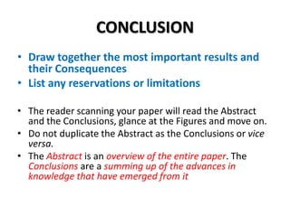 CONCLUSION
• Draw together the most important results and
their Consequences
• List any reservations or limitations
• The reader scanning your paper will read the Abstract
and the Conclusions, glance at the Figures and move on.
• Do not duplicate the Abstract as the Conclusions or vice
versa.
• The Abstract is an overview of the entire paper. The
Conclusions are a summing up of the advances in
knowledge that have emerged from it

 