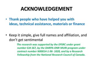 ACKNOWLEDGEMENT
• Thank people who have helped you with
ideas, technical assistance, materials or finance
• Keep it simple, give full names and affiliation, and
don’t get sentimental
The research was supported by the EPSRC under grant
number EJA S67, by the DARPA-ONR MURI program under
contract number N00014-1-96- 1028, and by a Research
Fellowship from the National Research Council of Canada.

 