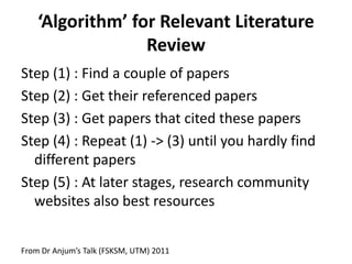 ‘Algorithm’ for Relevant Literature
Review
Step (1) : Find a couple of papers
Step (2) : Get their referenced papers
Step (3) : Get papers that cited these papers
Step (4) : Repeat (1) -> (3) until you hardly find
different papers
Step (5) : At later stages, research community
websites also best resources
From Dr Anjum’s Talk (FSKSM, UTM) 2011

 