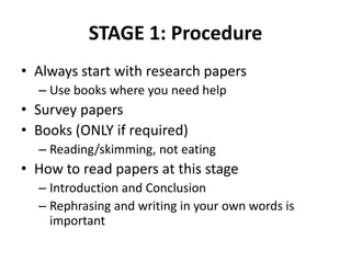 STAGE 1: Procedure
• Always start with research papers
– Use books where you need help

• Survey papers
• Books (ONLY if required)
– Reading/skimming, not eating

• How to read papers at this stage
– Introduction and Conclusion
– Rephrasing and writing in your own words is
important

 