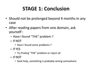 STAGE 1: Conclusion
• Should not be prolonged beyond 4 months in any
case
• After reading papers from one domain, ask
yourself :
– Have I found “THE” problem ?
– If NOT
• Have I found some problems ?

– If YES
• Try finding “THE” problem or reject all

– If NOT
• Seek help, something is probably wrong somewhere

 