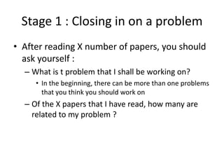 Stage 1 : Closing in on a problem
• After reading X number of papers, you should
ask yourself :
– What is t problem that I shall be working on?
• In the beginning, there can be more than one problems
that you think you should work on

– Of the X papers that I have read, how many are
related to my problem ?

 