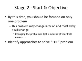 Stage 2 : Start & Objective
• By this time, you should be focused on only
one problem
– This problem may change later on and most likely
it will change
• Changing the problem in last 6 months of your PhD
means …

• Identify approaches to solve “THE” problem

 