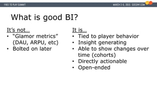 What is good BI?
It’s not…
• “Glamor metrics”
(DAU, ARPU, etc)
• Bolted on later
It is…
• Tied to player behavior
• Insight generating
• Able to show changes over
time (cohorts)
• Directly actionable
• Open-ended
 