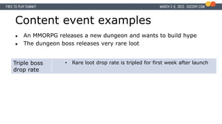 Content event examples
● An MMORPG releases a new dungeon and wants to build hype
● The dungeon boss releases very rare loot
Triple boss
drop rate
• Rare loot drop rate is tripled for first week after launch
 