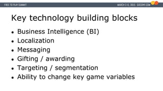 Key technology building blocks
● Business Intelligence (BI)
● Localization
● Messaging
● Gifting / awarding
● Targeting / segmentation
● Ability to change key game variables
 